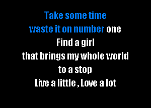 Take sometime
waste iton number one
Find a girl

that brings muwhole world
to a stop
live a Iittle.lmre a lot