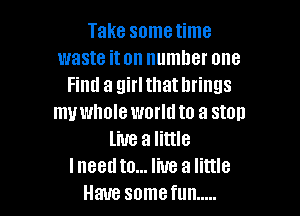 Take sometime
waste iton number one
Find a girl that brings

my whole world to a stall
live a little
Ineed to... live a little
Have somefun .....