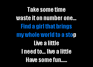 Take sometime
waste it on numhet one...
Find a girl that brings

my whole world to a stall
live a little
Ineed to... live a little
Have somefun .....