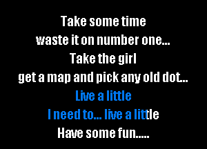 Take sometime
waste iton number one...
Take the girl

get a man and nick any old dot...
live a little
lneedto... live a little
Have somefun .....
