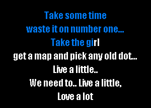 Take sometime
waste iton number one...
Take the girl

get a man and nick any old dot...
live a little..
We needto.. live a little.
love a lot