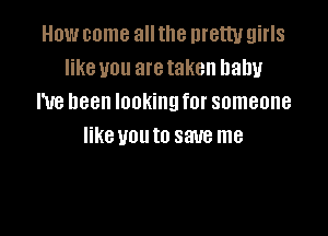 How come allthe menu girls
like you aretaken baby
I've been lookingfor someone

like U01! to save me