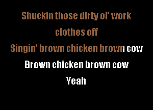 snuckin those dirty of work
clothes off
Singin' Drown chicken brown cow

Brown chicken brown cow
Yeah