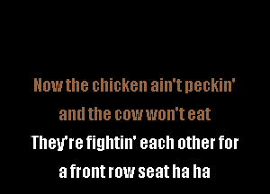 How the chicken ain't neckin'

and the cowwon't eat
They're fightin' each other for
afrontrow seatha ha