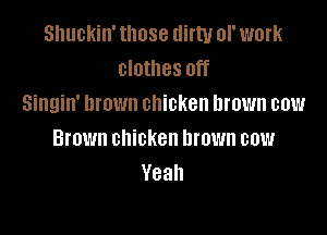 snuckin' those dirty of work
clothes off
Singin' Drown chicken brown cow

Brown chicken brown cow
Yeah