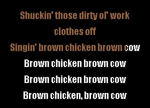 Shuckin' those aim! or work
clothes Off
Singin' brown chicken brown 001!!!
Brown chicken brown 001!!!
Brown chicken brown 001!!!
Brown chicken.hrown 00W