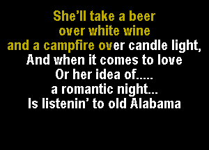 She'll take a beer
over white wine
and a campfire ouer candle light,
And when it comes to love
Or her idea of .....
a romantic night...
ls listenin' to old Alabama