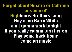 Forget about Sinatra or Coltrane
or some ol'
Righteous Brothers song
Hey euen Barry White
ain't gonna work tonight
If you really wanna turn her on
Play some back home
come on music