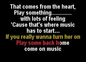 That comes from the heart,
Play something ..............
with lots of feeling
'Cause that's where music
has to start...

If you really wanna turn her on
Play some back home
come on music