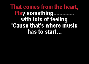 That comes from the heart,
Play something ..............
with lots of feeling
'Cause that's where music
has to start...