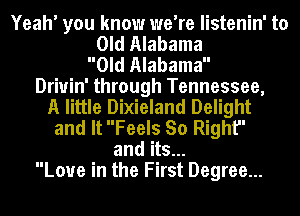 Yeah' you know we're listenin' to
Old Alabama
Old Alabama
Driuin' through Tennessee,
A little Dixieland Delight
and It Feels So Right
and its...
Love in the First Degree...