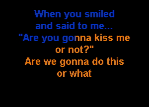 When you smiled
and said to me...
Are you gonna kiss me
or not?

Are we gonna do this
or what