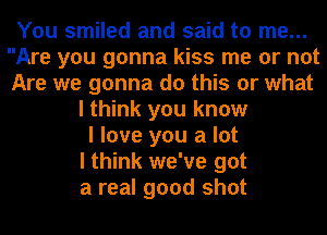 You smiled and said to me...
Are you gonna kiss me or not
Are we gonna do this or what

I think you know
I love you a lot
I think we've got
a real good shot