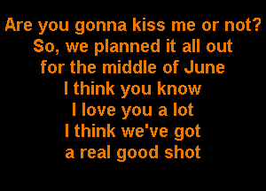 Are you gonna kiss me or not?
So, we planned it all out
for the middle of June
I think you know
I love you a lot
I think we've got
a real good shot