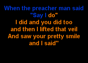 When the preacher man said
Say I do

I did and you did too
and then I lifted that veil
And saw your pretty smile
and I said