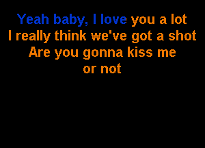 Yeah baby, I love you a lot
I really think we've got a shot
Are you gonna kiss me
or not