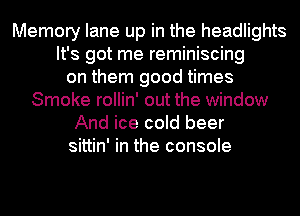 Memory lane up in the headlights
It's got me reminiscing
on them good times
Smoke rollin' out the window
And ice cold beer
sittin' in the console