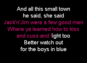 And all this small town
he said, she said
Jack'n'Jim were a few good men
Where ya learned how to kiss
and cuss and fight too
Better watch out
for the boys in blue