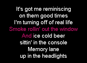 It's got me reminiscing
on them good times
I'm turning off of real life
Smoke rollin' out the window
And ice cold beer
sittin' in the console

Memory lane
up in the headlights l