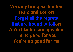 We only bring each other
tears and sorrow
Forget all the regrets
that are bound to follow
We're like fire and gasoline
I'm no good for you

You're no good for me I