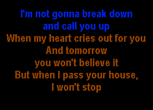 I'm not gonna break down
and call you up
When my heart cries out for you
And tomorrow
you won't believe it
But when I pass your house,
I won't stop