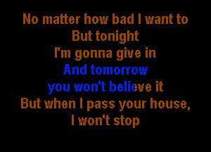 No matter how bad I want to
But tonight
I'm gonna give in
And tomorrow

you won't believe it
But when I pass your house,
I won't stop