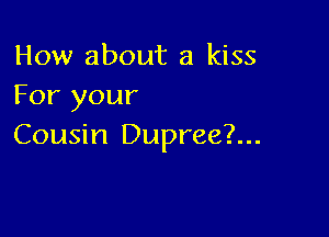 How about a kiss
For your

Cousin Dupree?...