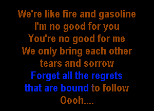 We're like fire and gasoline
I'm no good for you
You're no good for me
We only bring each other
tears and sorrow
Forget all the regrets

that are bound to follow
Ooohun l