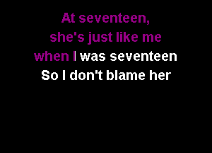 At seventeen,
she's just like me
when I was seventeen
So I don't blame her
