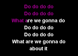 Dodododo
Dodododo
What are we gonna do
Dodododo

Do do do do
What are we gonna do
aboutu