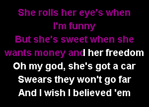 She rolls her eye's when
I'm funny
But she's sweet when she
wants money and her freedom
on my god, she's got a car
Swears they won't go far
And I wish I believed 'em