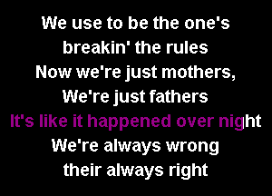 We use to be the one's
breakin' the rules
Now we're just mothers,
We're just fathers
It's like it happened over night
We're always wrong
their always right