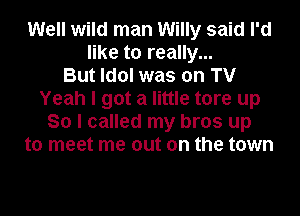 Well wild man Willy said I'd
like to really...

But Idol was on TV
Yeah I got a little tore up
So I called my bros up
to meet me out on the town