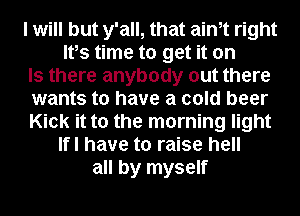 I will but y'all, that aim right
Ifs time to get it on
Is there anybody out there
wants to have a cold beer
Kick it to the morning light
Ifl have to raise hell
all by myself