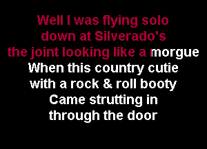 Well I was flying solo
down at Silverado's
the joint looking like a morgue
When this country cutie
with a rock 8g roll booty
Came strutting in
through the door