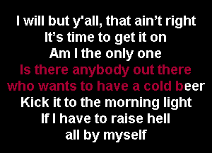 I will but y'all, that aim right

Ifs time to get it on

Am I the only one
Is there anybody out there
who wants to have a cold beer

Kick it to the morning light

Ifl have to raise hell

all by myself