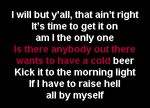 I will but y'all, that aim right
Ifs time to get it on
am I the only one
Is there anybody out there
wants to have a cold beer
Kick it to the morning light
Ifl have to raise hell
all by myself