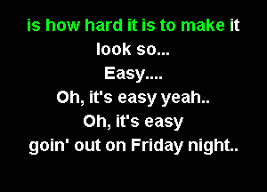 is how hard it is to make it
look 90...
Easy....

Oh, it's easy yeah..
Oh, it's easy
goin' out on Friday night..