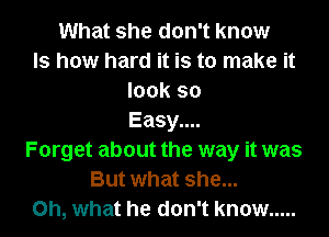 What she don't know
Is how hard it is to make it
look so
Easy....
Forget about the way it was
But what she...
Oh, what he don't know .....