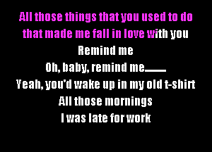 All those things that U0 IISBII III (III
that made me fall in IOUB With U0
Remind me
0n,nanu,remiml me
Yeahmnu'd wake III! in my 0m I-Sllin
AIIIIIOSB mornings
Iwas late fOI'Wlll'H