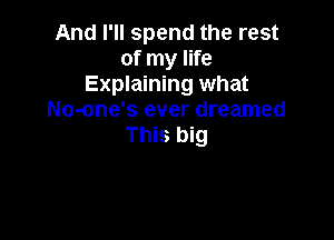 And I'll spend the rest
of my life
Explaining what
No-one's ever dreamed

This big