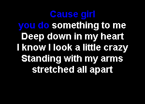 Cause girl
you do something to me
Deep down in my heart
I know I look a little crazy
Standing with my arms
stretched all apart