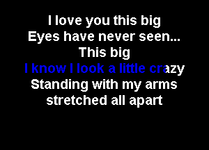 I love you this big
Eyes have never seen...
This big
I know I look a little crazy
Standing with my arms
stretched all apart

g