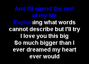 And I'll spend the rest
of my life
Explaining what words
cannot describe but I'll try
I love you this big
So much bigger than I
ever dreamed my heart
ever would