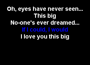 Oh, eyes have never seen...
This big
No-one's ever dreamed...
Ifl could, I would

I love you this big