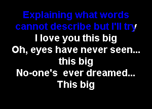 Explaining what words
cannot describe but I'll try
I love you this big
on, eyes have never seen...
this big
No-one's ever dreamed...
This big