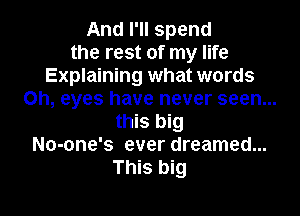 And I'll spend
the rest of my life
Explaining what words
on, eyes have never seen...
this big
No-one's ever dreamed...
This big