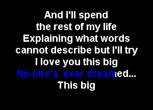 And I'll spend
the rest of my life
Explaining what words
cannot describe but I'll try
I love you this big
No-one's ever dreamed...
This big