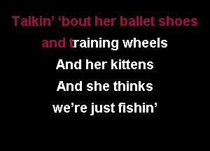 Talkiw bout her ballet shoes
and training wheels
And her kittens

And she thinks
were just fishin,