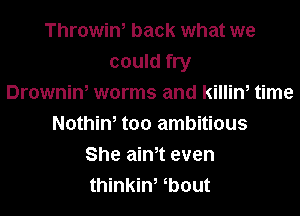 Throwiw back what we
could fry
Drowniw worms and killim time

Nothiw too ambitious
She ain,t even
thinkin, bout